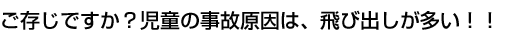 ご存じですか?児童の事故原因は、飛び出しが多い!!