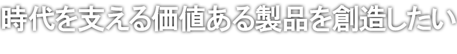 時代を支える価値ある製品を創造したい